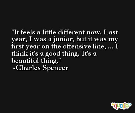 It feels a little different now. Last year, I was a junior, but it was my first year on the offensive line, ... I think it's a good thing. It's a beautiful thing. -Charles Spencer