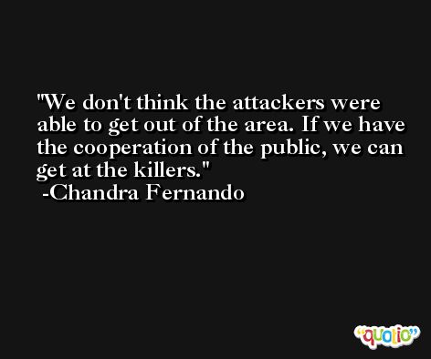 We don't think the attackers were able to get out of the area. If we have the cooperation of the public, we can get at the killers. -Chandra Fernando