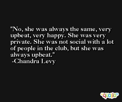 No, she was always the same, very upbeat, very happy. She was very private. She was not social with a lot of people in the club, but she was always upbeat. -Chandra Levy