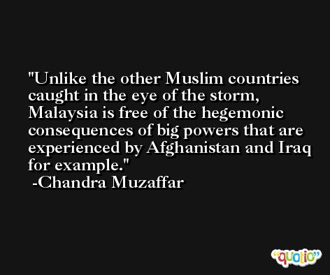 Unlike the other Muslim countries caught in the eye of the storm, Malaysia is free of the hegemonic consequences of big powers that are experienced by Afghanistan and Iraq for example. -Chandra Muzaffar