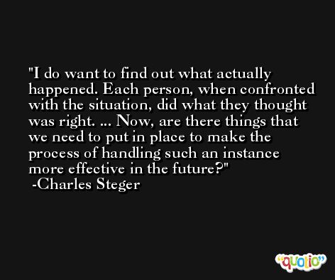 I do want to find out what actually happened. Each person, when confronted with the situation, did what they thought was right. ... Now, are there things that we need to put in place to make the process of handling such an instance more effective in the future? -Charles Steger