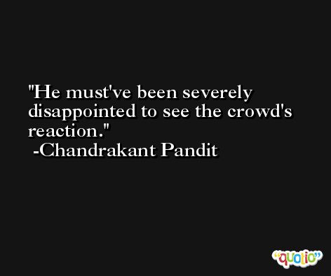 He must've been severely disappointed to see the crowd's reaction. -Chandrakant Pandit