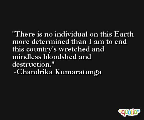 There is no individual on this Earth more determined than I am to end this country's wretched and mindless bloodshed and destruction. -Chandrika Kumaratunga