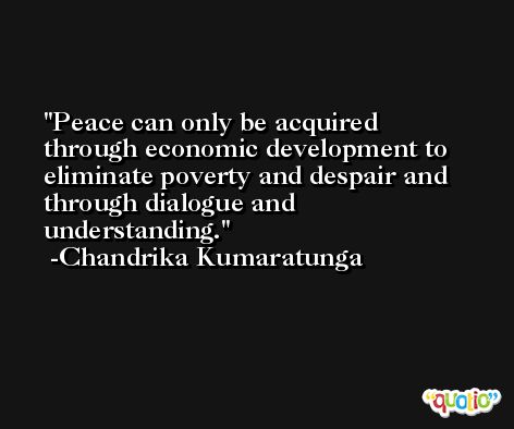Peace can only be acquired through economic development to eliminate poverty and despair and through dialogue and understanding. -Chandrika Kumaratunga