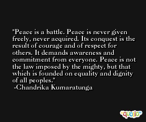 Peace is a battle. Peace is never given freely, never acquired. Its conquest is the result of courage and of respect for others. It demands awareness and commitment from everyone. Peace is not the law imposed by the mighty, but that which is founded on equality and dignity of all peoples. -Chandrika Kumaratunga
