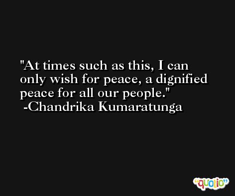 At times such as this, I can only wish for peace, a dignified peace for all our people. -Chandrika Kumaratunga