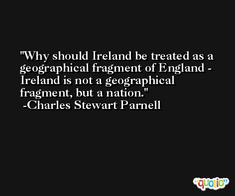 Why should Ireland be treated as a geographical fragment of England - Ireland is not a geographical fragment, but a nation. -Charles Stewart Parnell