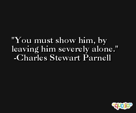 You must show him, by leaving him severely alone. -Charles Stewart Parnell