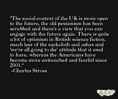 The social context of the UK is more open to the future, the old pessimism has been scrubbed and there's a view that you can engage with the future again. There is quite a lot of optimism in British science fiction, much less of the sackcloth and ashes and 'we're all going to die' attitude that it used to have, whereas the Americans have become more entrenched and fearful since 2001. -Charles Stross