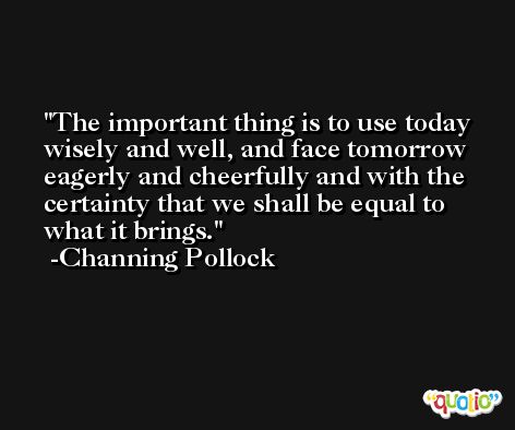 The important thing is to use today wisely and well, and face tomorrow eagerly and cheerfully and with the certainty that we shall be equal to what it brings. -Channing Pollock