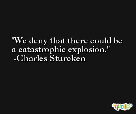 We deny that there could be a catastrophic explosion. -Charles Sturcken