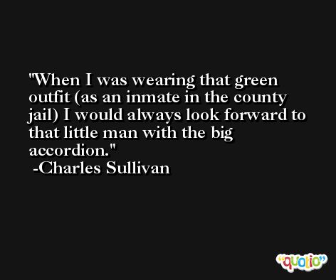 When I was wearing that green outfit (as an inmate in the county jail) I would always look forward to that little man with the big accordion. -Charles Sullivan