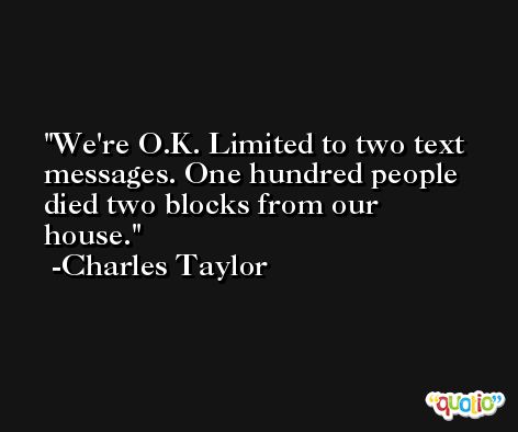 We're O.K. Limited to two text messages. One hundred people died two blocks from our house. -Charles Taylor