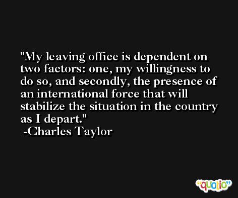 My leaving office is dependent on two factors: one, my willingness to do so, and secondly, the presence of an international force that will stabilize the situation in the country as I depart. -Charles Taylor