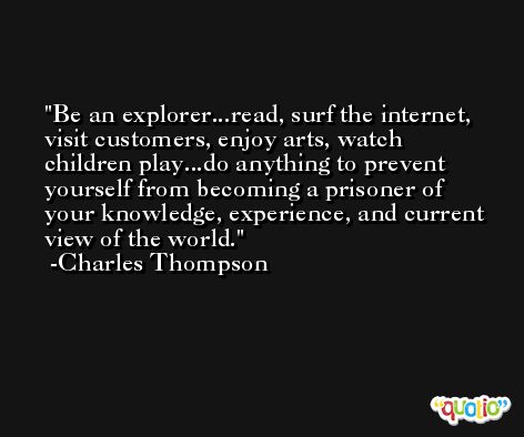 Be an explorer...read, surf the internet, visit customers, enjoy arts, watch children play...do anything to prevent yourself from becoming a prisoner of your knowledge, experience, and current view of the world. -Charles Thompson