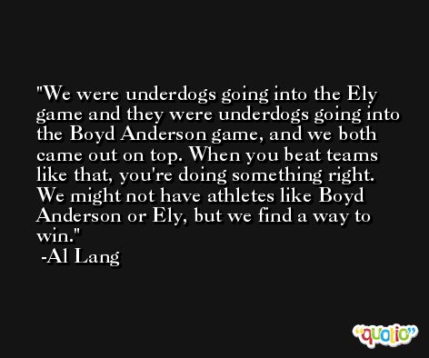 We were underdogs going into the Ely game and they were underdogs going into the Boyd Anderson game, and we both came out on top. When you beat teams like that, you're doing something right. We might not have athletes like Boyd Anderson or Ely, but we find a way to win. -Al Lang