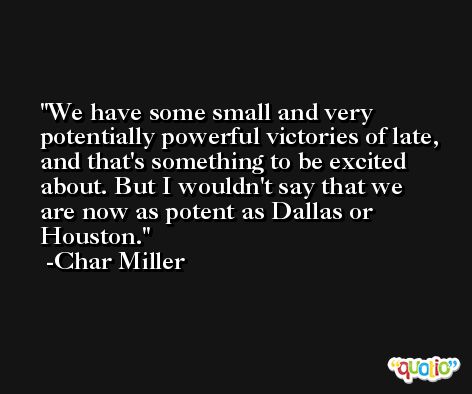 We have some small and very potentially powerful victories of late, and that's something to be excited about. But I wouldn't say that we are now as potent as Dallas or Houston. -Char Miller