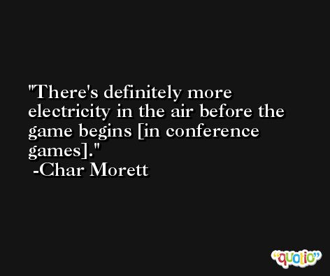 There's definitely more electricity in the air before the game begins [in conference games]. -Char Morett