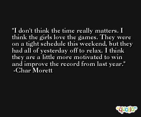 I don't think the time really matters. I think the girls love the games. They were on a tight schedule this weekend, but they had all of yesterday off to relax. I think they are a little more motivated to win and improve the record from last year. -Char Morett