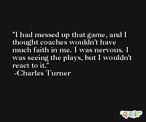 I had messed up that game, and I thought coaches wouldn't have much faith in me. I was nervous. I was seeing the plays, but I wouldn't react to it. -Charles Turner