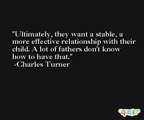 Ultimately, they want a stable, a more effective relationship with their child. A lot of fathers don't know how to have that. -Charles Turner