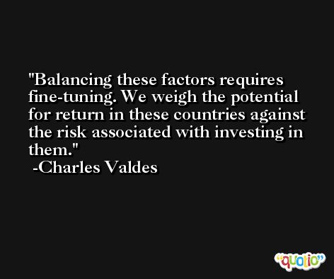 Balancing these factors requires fine-tuning. We weigh the potential for return in these countries against the risk associated with investing in them. -Charles Valdes