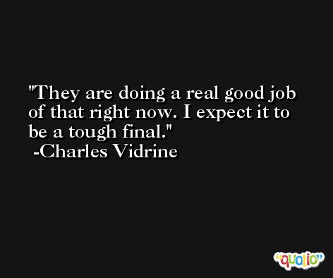 They are doing a real good job of that right now. I expect it to be a tough final. -Charles Vidrine