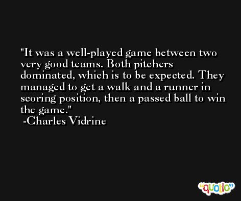 It was a well-played game between two very good teams. Both pitchers dominated, which is to be expected. They managed to get a walk and a runner in scoring position, then a passed ball to win the game. -Charles Vidrine