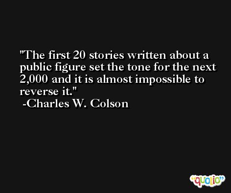 The first 20 stories written about a public figure set the tone for the next 2,000 and it is almost impossible to reverse it. -Charles W. Colson