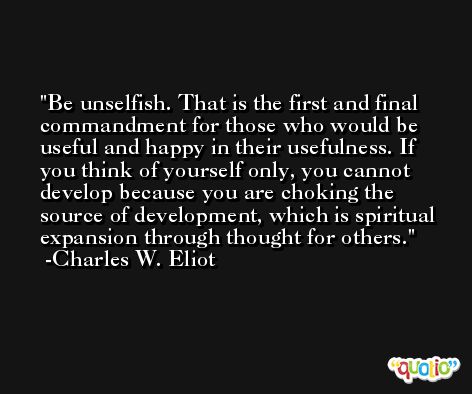 Be unselfish. That is the first and final commandment for those who would be useful and happy in their usefulness. If you think of yourself only, you cannot develop because you are choking the source of development, which is spiritual expansion through thought for others. -Charles W. Eliot