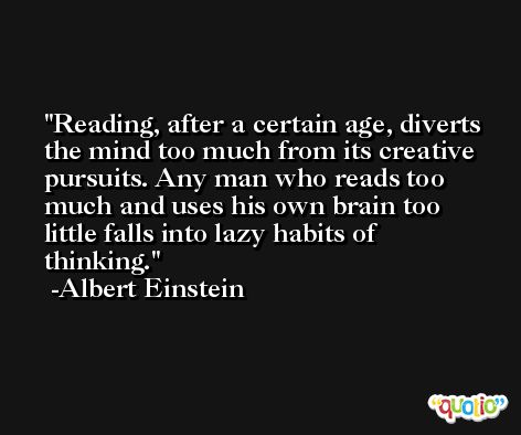 Reading, after a certain age, diverts the mind too much from its creative pursuits. Any man who reads too much and uses his own brain too little falls into lazy habits of thinking. -Albert Einstein