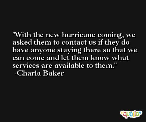 With the new hurricane coming, we asked them to contact us if they do have anyone staying there so that we can come and let them know what services are available to them. -Charla Baker
