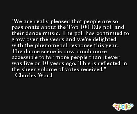 We are really pleased that people are so passionate about the Top 100 DJs poll and their dance music. The poll has continued to grow over the years and we're delighted with the phenomenal response this year. The dance scene is now much more accessible to far more people than it ever was five or 10 years ago. This is reflected in the sheer volume of votes received. -Charles Ward