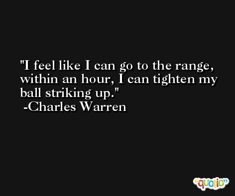 I feel like I can go to the range, within an hour, I can tighten my ball striking up. -Charles Warren