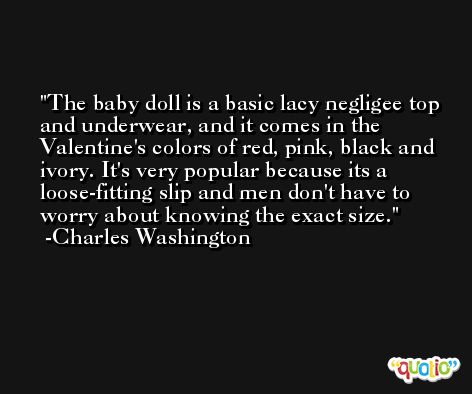 The baby doll is a basic lacy negligee top and underwear, and it comes in the Valentine's colors of red, pink, black and ivory. It's very popular because its a loose-fitting slip and men don't have to worry about knowing the exact size. -Charles Washington