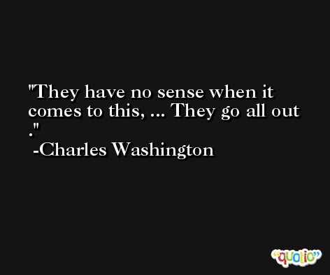 They have no sense when it comes to this, ... They go all out . -Charles Washington