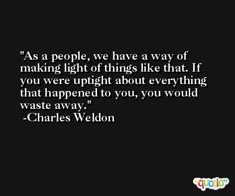 As a people, we have a way of making light of things like that. If you were uptight about everything that happened to you, you would waste away. -Charles Weldon
