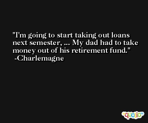 I'm going to start taking out loans next semester, ... My dad had to take money out of his retirement fund. -Charlemagne