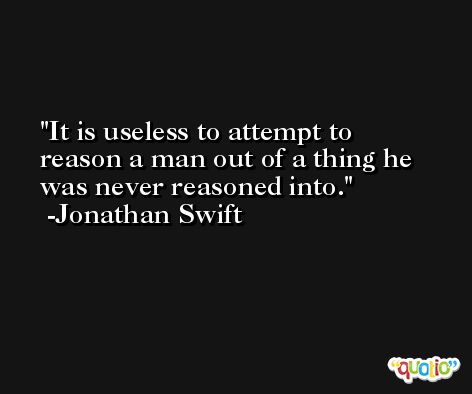 It is useless to attempt to reason a man out of a thing he was never reasoned into. -Jonathan Swift
