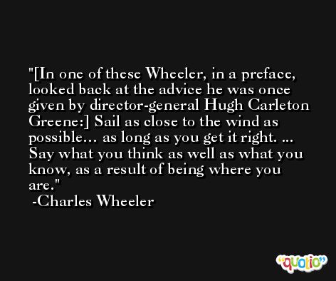 [In one of these Wheeler, in a preface, looked back at the advice he was once given by director-general Hugh Carleton Greene:] Sail as close to the wind as possible… as long as you get it right. ... Say what you think as well as what you know, as a result of being where you are. -Charles Wheeler