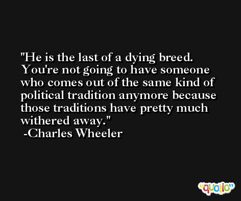 He is the last of a dying breed. You're not going to have someone who comes out of the same kind of political tradition anymore because those traditions have pretty much withered away. -Charles Wheeler
