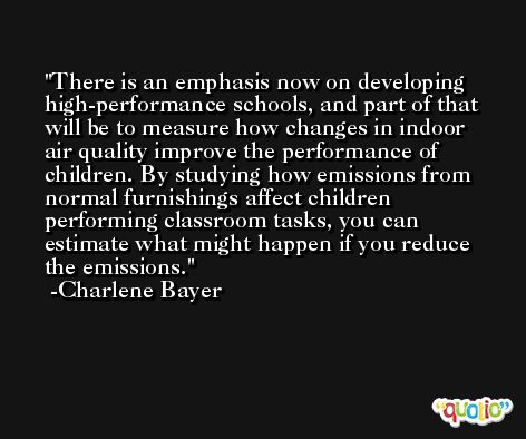 There is an emphasis now on developing high-performance schools, and part of that will be to measure how changes in indoor air quality improve the performance of children. By studying how emissions from normal furnishings affect children performing classroom tasks, you can estimate what might happen if you reduce the emissions. -Charlene Bayer
