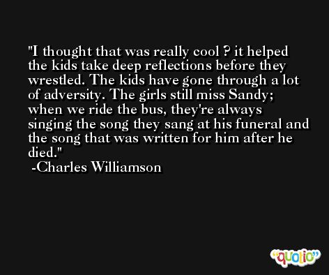 I thought that was really cool ? it helped the kids take deep reflections before they wrestled. The kids have gone through a lot of adversity. The girls still miss Sandy; when we ride the bus, they're always singing the song they sang at his funeral and the song that was written for him after he died. -Charles Williamson