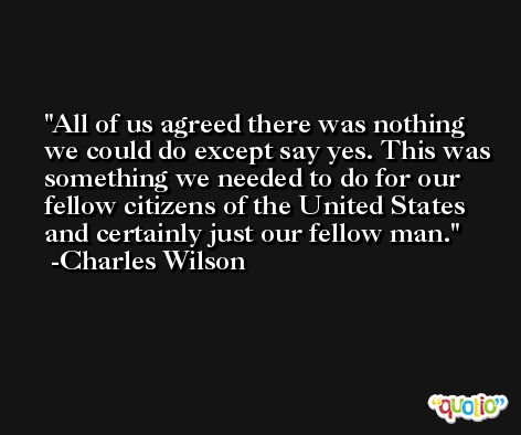 All of us agreed there was nothing we could do except say yes. This was something we needed to do for our fellow citizens of the United States and certainly just our fellow man. -Charles Wilson