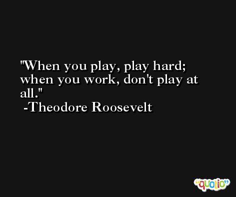 When you play, play hard; when you work, don't play at all. -Theodore Roosevelt
