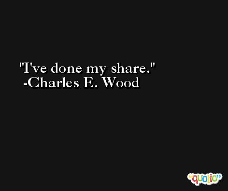 I've done my share. -Charles E. Wood