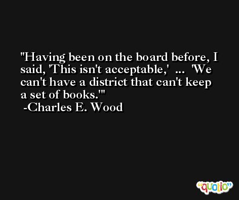 Having been on the board before, I said, 'This isn't acceptable,'  ...  'We can't have a district that can't keep a set of books.' -Charles E. Wood