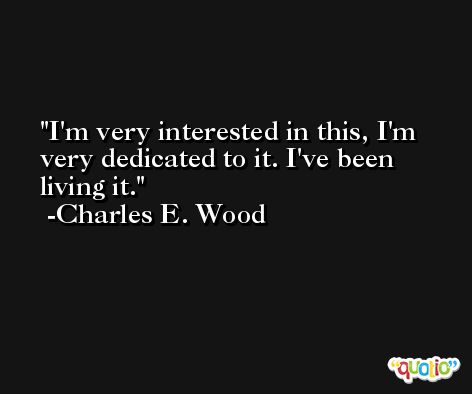 I'm very interested in this, I'm very dedicated to it. I've been living it. -Charles E. Wood