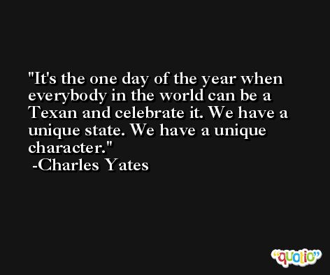 It's the one day of the year when everybody in the world can be a Texan and celebrate it. We have a unique state. We have a unique character. -Charles Yates