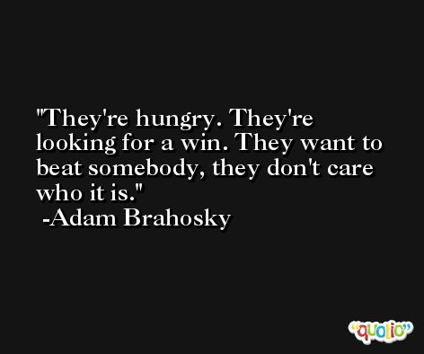They're hungry. They're looking for a win. They want to beat somebody, they don't care who it is. -Adam Brahosky